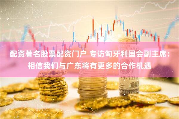 配资著名股票配资门户 专访匈牙利国会副主席：相信我们与广东将有更多的合作机遇