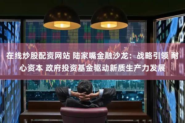 在线炒股配资网站 陆家嘴金融沙龙：战略引领 耐心资本 政府投资基金驱动新质生产力发展