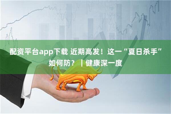 配资平台app下载 近期高发！这一“夏日杀手”如何防？｜健康深一度