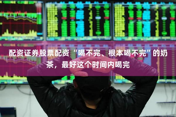 配资证券股票配资 “喝不完、根本喝不完”的奶茶，最好这个时间内喝完