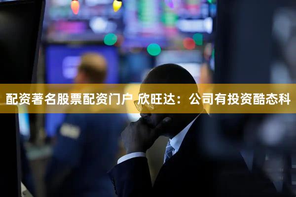配资著名股票配资门户 欣旺达：公司有投资酷态科