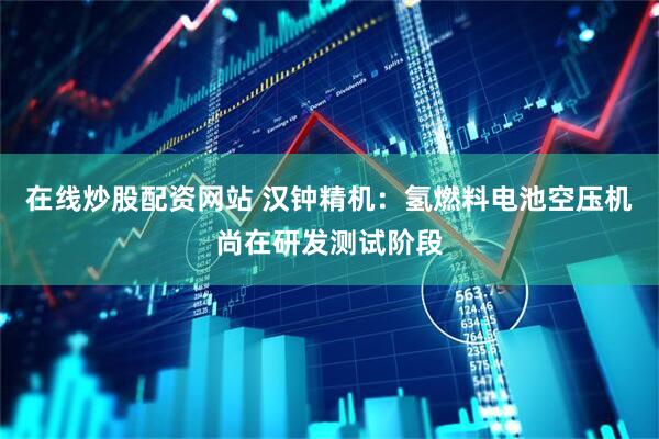 在线炒股配资网站 汉钟精机：氢燃料电池空压机尚在研发测试阶段