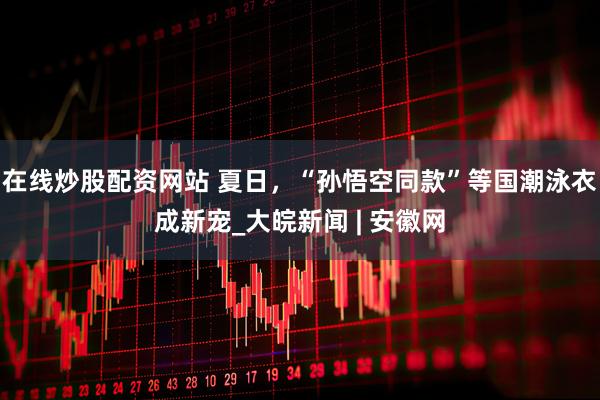 在线炒股配资网站 夏日，“孙悟空同款”等国潮泳衣成新宠_大皖新闻 | 安徽网