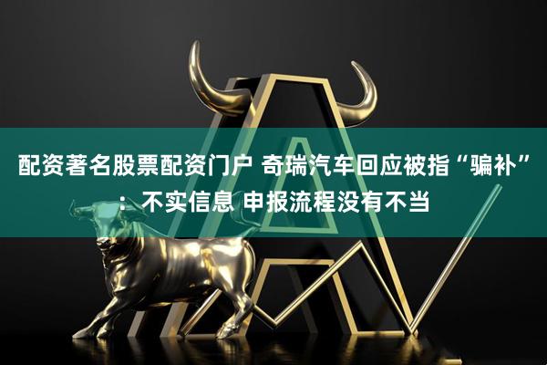 配资著名股票配资门户 奇瑞汽车回应被指“骗补”：不实信息 申报流程没有不当