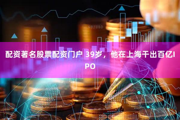 配资著名股票配资门户 39岁，他在上海干出百亿IPO