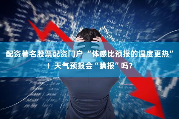 配资著名股票配资门户 “体感比预报的温度更热”！天气预报会“瞒报”吗？