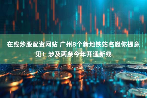 在线炒股配资网站 广州8个新地铁站名邀你提意见！涉及两条今年开通新线