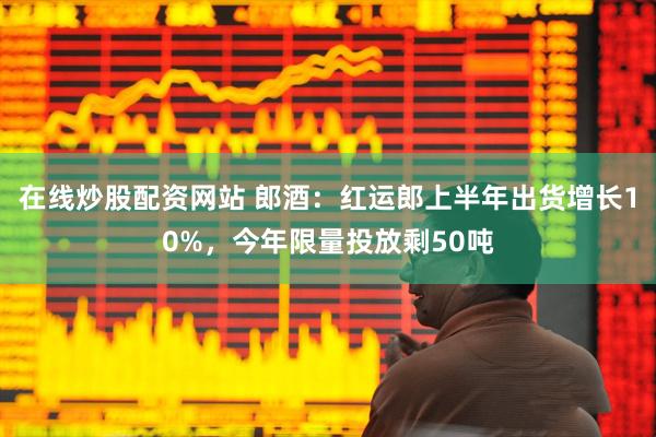 在线炒股配资网站 郎酒：红运郎上半年出货增长10%，今年限量投放剩50吨