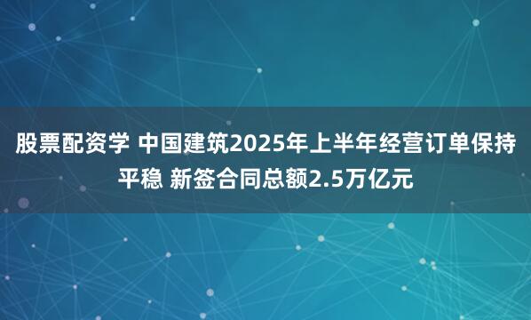 股票配资学 中国建筑2025年上半年经营订单保持平稳 新签合同总额2.5万亿元