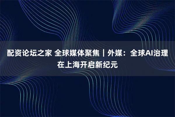 配资论坛之家 全球媒体聚焦｜外媒：全球AI治理在上海开启新纪元